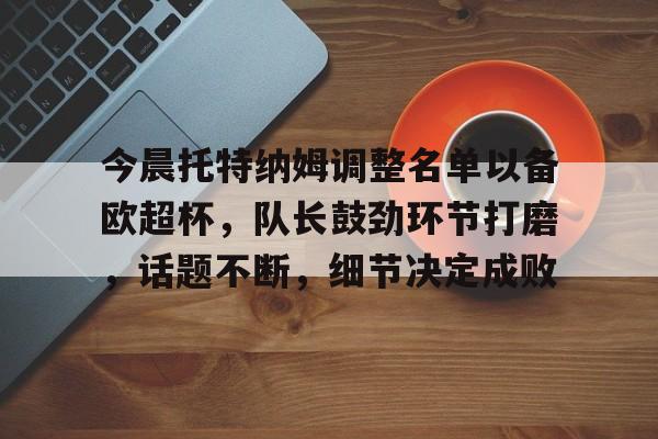 LEYU体育官方网站今晨托特纳姆调整名单以备欧超杯，队长鼓劲环节打磨，话题不断，细节决定成败的简单介绍